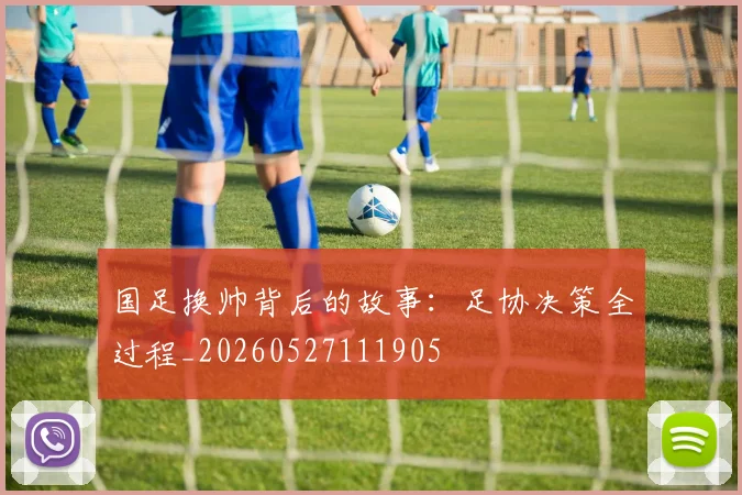 国足换帅背后的故事:足协决策全过程_20260527111905