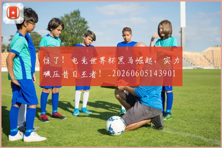惊了!电竞世界杯黑马崛起,实力碾压昔日王者!_20260605143901
