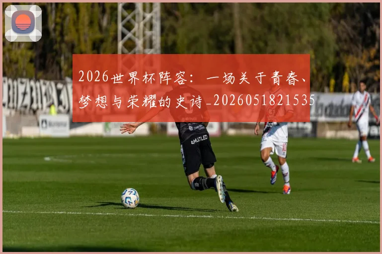 2026世界杯阵容：一场关于青春、梦想与荣耀的史诗_20260518215358_20260702033857