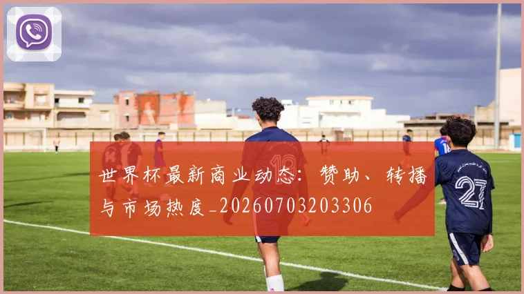 世界杯最新商业动态：赞助、转播与市场热度_20260703203306