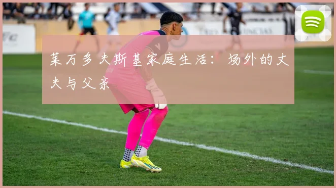 莱万多夫斯基家庭生活：场外的丈夫与父亲