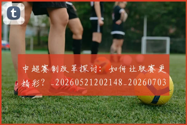 中超赛制改革探讨:如何让联赛更精彩?_20260521202148_20260703211756